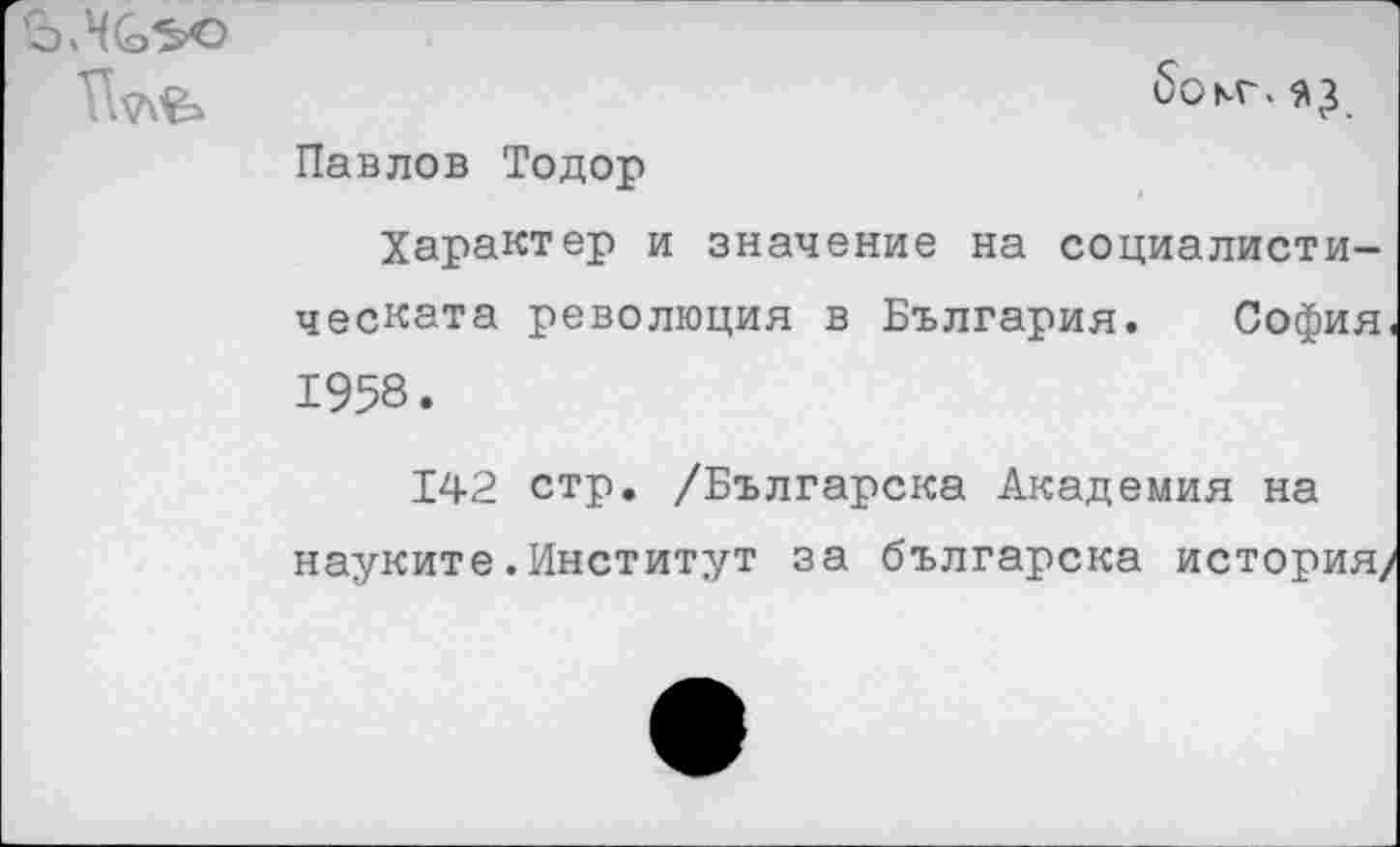 ﻿Павлов Тодор
Характер и значение на социалисти-ческата революция в България. София 1958.
142 стр. /Българска Академия на науките.Институт за българска история/